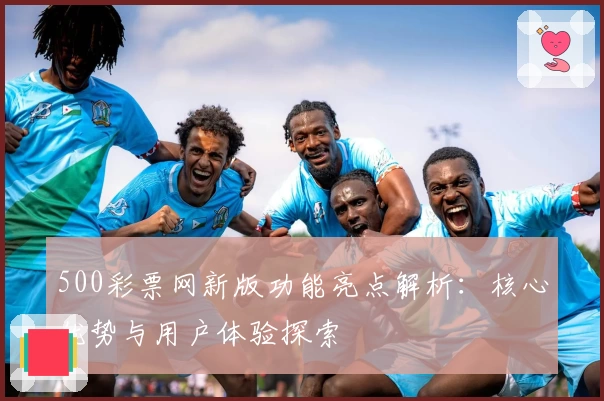 500彩票网新版功能亮点解析：核心优势与用户体验探索