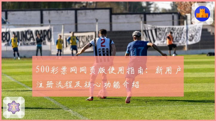 500彩票网网页版使用指南：新用户注册流程及核心功能介绍