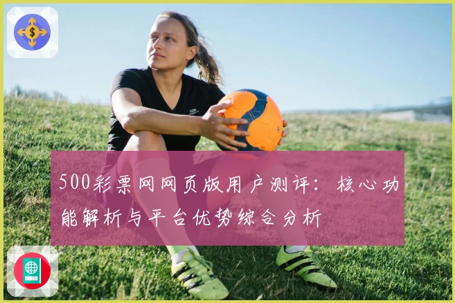 500彩票网网页版用户测评：核心功能解析与平台优势综合分析