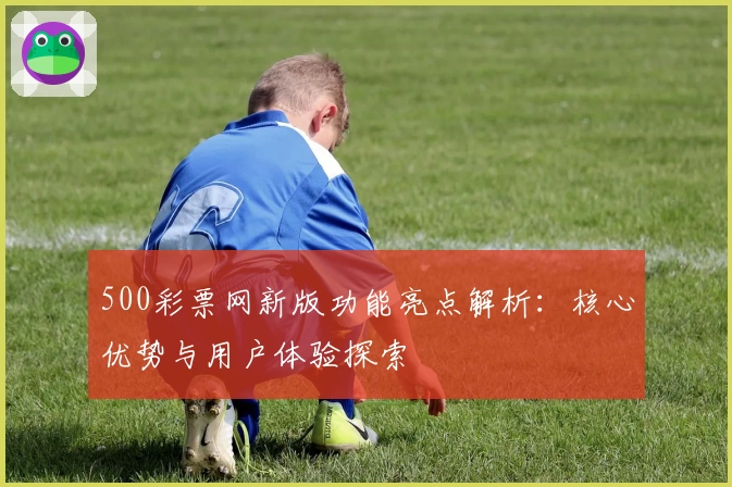 500彩票网新版功能亮点解析：核心优势与用户体验探索