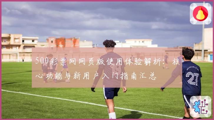 500彩票网网页版使用体验解析：核心功能与新用户入门指南汇总