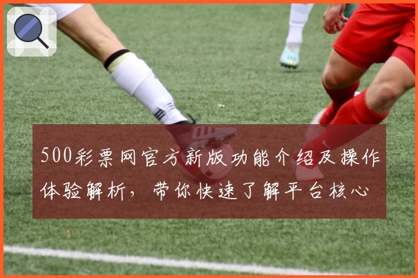 500彩票网官方新版功能介绍及操作体验解析，带你快速了解平台核心优势与使用亮点