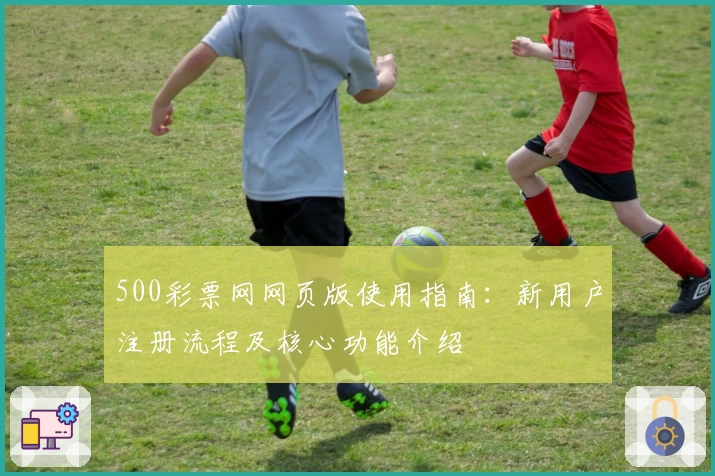 500彩票网网页版使用指南：新用户注册流程及核心功能介绍