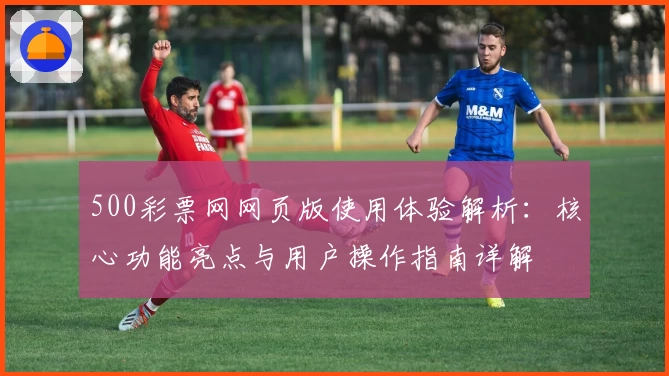 500彩票网网页版使用体验解析：核心功能亮点与用户操作指南详解