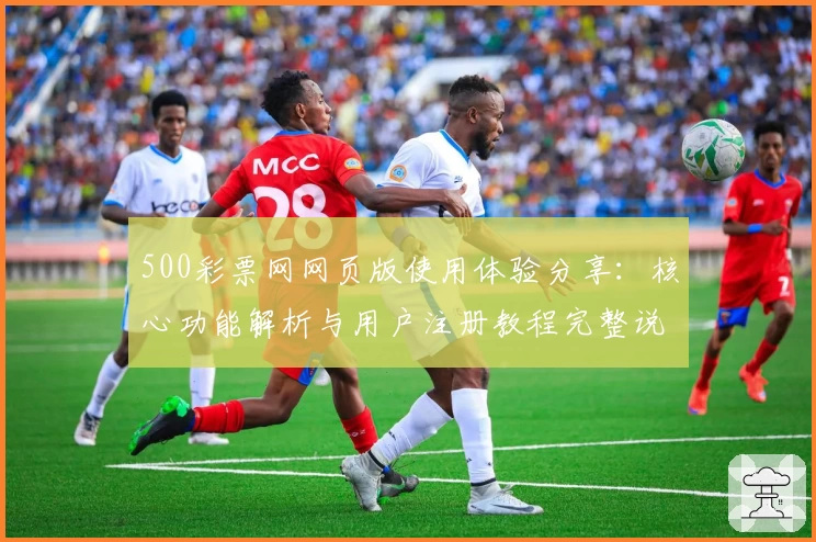 500彩票网网页版使用体验分享：核心功能解析与用户注册教程完整说明
